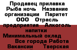 Продавец прилавка Рыба ночь › Название организации ­ Паритет, ООО › Отрасль предприятия ­ Алкоголь, напитки › Минимальный оклад ­ 28 000 - Все города Работа » Вакансии   . Тверская обл.,Бологое г.